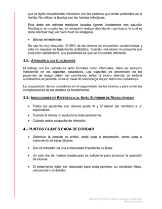 Batería de instrumentos para la evaluación y tratamiento
Úlceras por Presión
que el tejido desvitalizado interactúe con las enzimas que están presentes en la
herida. No utilizar la técnica con las heridas infectadas.
Este debe ser retirado mediante lavados ligeros únicamente con solución
fisiológica, en ocasiones, es necesario realizar debridación quirúrgica, la cual se
debe efectuar bajo un buen nivel de analgesia.
• USO DE ANTIBIÓTICOS:
Su uso es muy discutido. El 90% de las úlceras se encuentran contaminadas y
esto no requiere de tratamiento antibiótico. Cuando una úlcera no presenta una
evolución satisfactoria, una posibilidad es que se encuentre infectada.
3.2.- ATENCIÓN A LOS CUIDADORES
El trabajo con los cuidadores tanto formales como informales, debe ser estrecho
insistiendo en los aspectos educativos. Los aspectos de prevención en los
pacientes de riesgo deben ser prioritarios, evitar la úlcera además de evitarle
sufrimientos al paciente, evita un nivel de sobrecarga mayor sobre los cuidadores.
La cooperación de los cuidadores en el seguimiento de las úlceras y para evitar las
complicaciones de las mismas es fundamental.
3.3.- INDICACIONES DE REFERENCIA AL NIVEL SUPERIOR DE RESOLUTIVIDAD
• Todos los pacientes con úlceras grado III y IV deben ser remitidos a un
especialista.
• Cuándo la úlcera no evoluciona adecuadamente.
• Cuándo existe sospecha de infección.
4.- PUNTOS CLAVES PARA RECORDAR
• Disminuir la presión es crítico, tanto para la prevención, como para el
tratamiento de estas úlceras.
• Son el indicador de una enfermedad importante de base.
• Un solo día de manejo inadecuado es suficiente para provocar la aparición
de úlceras.
• El tratamiento debe ser adecuado para cada persona, su condición física,
psicosocial y ambiental.
 