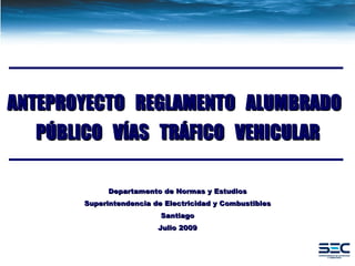 Departamento de Normas y Estudios Superintendencia de Electricidad y Combustibles Santiago Julio 2009 ANTEPROYECTO  REGLAMENTO  ALUMBRADO  PÚBLICO  VÍAS  TRÁFICO  VEHICULAR 