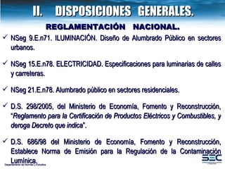 NSeg 9.E.n71. ILUMINACIÓN. Diseño de Alumbrado Público en sectores urbanos. NSeg 15.E.n78. ELECTRICIDAD. Especificaciones para luminarias de calles y carreteras. NSeg 21.E.n78. Alumbrado público en sectores residenciales. D.S. 298/2005, del Ministerio de Economía, Fomento y Reconstrucción, “ Reglamento para la Certificación de Productos Eléctricos y Combustibles, y deroga Decreto que indica ”.  D.S. 686/98  del Ministerio de Economía, Fomento y Reconstrucción,  Establece Norma de Emisión para la Regulación de la Contaminación Lumínica.  REGLAMENTACIÓN  NACIONAL. Departamento de Normas y Estudios II. DISPOSICIONES  GENERALES. 