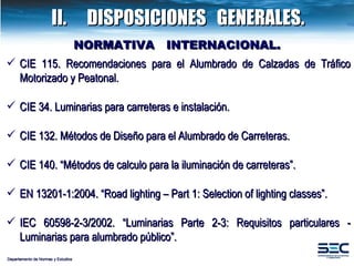 CIE 115. Recomendaciones para el Alumbrado de Calzadas de Tráfico Motorizado y Peatonal. CIE 34. Luminarias para carreteras  e instalación. CIE 132. Métodos de Diseño para el Alumbrado de Carreteras. CIE 140. “Métodos de calculo para la iluminación de carreteras”. EN 13201-1:2004. “Road lighting – Part 1: Selection of  lighting classes”.  IEC 60598-2-3/2002. “Luminarias Parte 2-3: Requisitos particulares - Luminarias para alumbrado público”.  Departamento de Normas y Estudios NORMATIVA  INTERNACIONAL. II. DISPOSICIONES  GENERALES. 