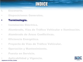 INDICE Departamento de Normas y Estudios Escenario. Disposiciones   Generales. Terminología. Instalación   Eléctrica. Alumbrado, Vías de Tráfico Vehicular e Iluminación.   Alumbrado de Áreas Conflictivas. Eficiencia Energética.   Proyecto de Vías de Tráfico Vehicular.   Operación y Mantenimiento. Puesta en Servicio. Aplicabilidad y Vigencia. 