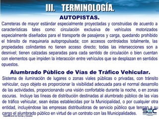 III. TERMINOLOGÍA. Departamento de Normas y Estudios AUTOPISTAS. Carreteras de mayor estándar especialmente proyectadas y construidas de acuerdo a características tales como: circulación exclusiva de vehículos motorizados especialmente diseñados para el transporte de pasajeros y carga, quedando prohibido el tránsito de maquinaria autopropulsada; con accesos controlados totalmente, las propiedades colindantes no tienen acceso directo; todas las intersecciones son a desnivel; tienen calzadas separadas para cada sentido de circulación o bien cuentan con elementos que impiden la interacción entre vehículos que se desplazan en sentidos opuestos.  Alumbrado Público de Vías de Tráfico Vehicular. Sistema de iluminación de lugares o zonas viales públicas o privadas, con tránsito vehicular,  cuyo objeto es proporcionar la visibilidad adecuada para el normal desarrollo de las actividades,  proporcionando una visión confortable durante la noche, o en zonas oscuras.  Incluye las líneas de  distribución destinadas al alumbrado público de las vías de tráfico vehicular, sean éstas establecidas por la Municipalidad, o por cualquier otra entidad, incluyéndose las empresas distribuidoras de servicio público que tengan a su cargo el alumbrado público en virtud de un contrato con las Municipalidades. 