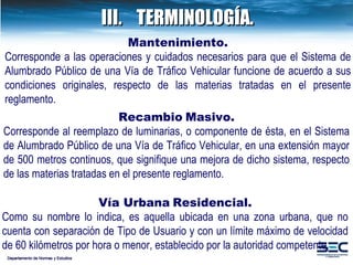 III. TERMINOLOGÍA. Departamento de Normas y Estudios Recambio   Masivo. Corresponde al reemplazo de luminarias, o componente de ésta, en el Sistema de Alumbrado Público de una Vía de Tráfico Vehicular, en una extensión mayor de 500 metros continuos, que signifique una mejora de dicho sistema, respecto de las materias tratadas en el presente reglamento. Vía Urbana   Residencial. Como su nombre lo indica, es aquella ubicada en una zona urbana, que no cuenta con separación de Tipo de Usuario y con un límite máximo de velocidad de 60 kilómetros por hora o menor, establecido por la autoridad competente . Mantenimiento. Corresponde a las operaciones y cuidados necesarios para que el Sistema de Alumbrado Público de una Vía de Tráfico Vehicular funcione de acuerdo a sus condiciones originales, respecto de las materias tratadas en el presente reglamento. 