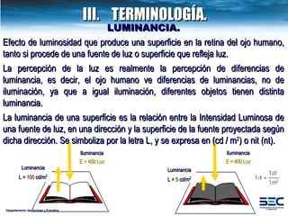 LUMINANCIA. Efecto de luminosidad que produce una superficie en la retina del ojo humano, tanto si procede de una fuente de luz o superficie que refleja luz. La percepción de la luz es realmente la percepción de diferencias de luminancia, es decir, el ojo humano ve diferencias de luminancias, no de iluminación, ya que a igual iluminación, diferentes objetos tienen distinta luminancia. La luminancia de una superficie es la relación entre la Intensidad Luminosa de una fuente de luz, en una dirección y la superficie de la fuente proyectada según dicha dirección. Se simboliza por la letra L, y se expresa en (cd / m 2 ) o nit (nt). Iluminancia E = 400 Lux Luminancia L =  100  cd/m 2 Luminancia L =  5  cd/m 2 Iluminancia E = 400 Lux Departamento de Normas y Estudios III. TERMINOLOGÍA. 