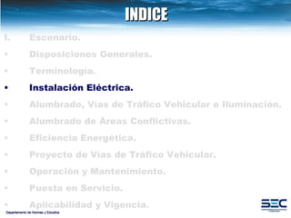 INDICE Departamento de Normas y Estudios Escenario. Disposiciones   Generales. Terminología. Instalación   Eléctrica. Alumbrado, Vías de Tráfico Vehicular e Iluminación.   Alumbrado de Áreas Conflictivas. Eficiencia Energética.   Proyecto de Vías de Tráfico Vehicular.   Operación y Mantenimiento. Puesta en Servicio. Aplicabilidad y Vigencia. 