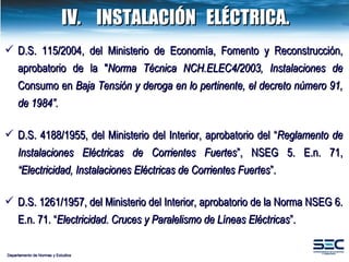 Departamento de Normas y Estudios IV. INSTALACIÓN  ELÉCTRICA. D.S. 115/2004, del Ministerio de Economía, Fomento y Reconstrucción, aprobatorio de la " Norma Técnica NCH.ELEC4/2003, Instalaciones de  Consumo en  Baja Tensión  y deroga en lo pertinente, el decreto número 91, de 1984 ”. D.S. 4188/1955, del Ministerio del Interior, aprobatorio del “ Reglamento de Instalaciones Eléctricas de Corrientes Fuertes ”, NSEG 5. E.n. 71,  “Electricidad, Instalaciones Eléctricas de Corrientes Fuertes ”. D.S. 1261/1957, del Ministerio del Interior, aprobatorio de la Norma NSEG 6. E.n. 71. “ Electricidad. Cruces y Paralelismo de Líneas Eléctricas ”. 