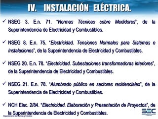 Departamento de Normas y Estudios NSEG 3. E.n. 71. “ Normas Técnicas sobre Medidores ”, de la Superintendencia de Electricidad y Combustibles. NSEG 8. E.n. 75. “ Electricidad. Tensiones Normales para Sistemas e Instalaciones ”, de la Superintendencia de Electricidad y Combustibles. NSEG 20. E.n. 78. “ Electricidad. Subestaciones transformadoras interiores ”, de la Superintendencia de Electricidad y Combustibles. NSEG 21. E.n. 78. “ Alumbrado público en sectores residenciales ”, de la Superintendencia de Electricidad y Combustibles. NCH Elec. 2/84. “ Electricidad. Elaboración y Presentación de Proyectos ”, de la Superintendencia de Electricidad y Combustibles. IV. INSTALACIÓN  ELÉCTRICA. 