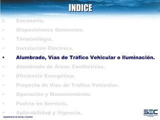 INDICE Departamento de Normas y Estudios Escenario. Disposiciones   Generales. Terminología. Instalación   Eléctrica. Alumbrado, Vías de Tráfico Vehicular e Iluminación.   Alumbrado de Áreas Conflictivas. Eficiencia Energética.   Proyecto de Vías de Tráfico Vehicular.   Operación y Mantenimiento. Puesta en Servicio. Aplicabilidad y Vigencia. 