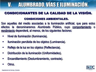V.  ALUMBRADO,   VÍAS E ILUMINACIÓN. CONDICIONES AMBIENTALES. Son aquellas del medio asociadas a la iluminación artificial, que para estos efectos la denominaremos Alumbrado Público, cuyo  comportamiento  o  rendimiento  dependerá, al menos, de los siguientes factores:  Nivel de Iluminación (Iluminancia). Iluminación percibida de los objetos (Luminancia). Reflejo de la luz en los objetos (Reflectancia). Distribución de la iluminación (Uniformidades) . Encandilamiento (Deslumbramiento, contraste). Otros. CONDICIONANTES DE LA CALIDAD DE LA VISIÓN. Departamento de Normas y Estudios 