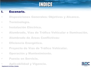 INDICE Departamento de Normas y Estudios Escenario. Disposiciones   Generales: Objetivos y Alcance. Terminología . Instalación   Eléctrica. Alumbrado, Vías de Tráfico Vehicular e Iluminación.   Alumbrado de Áreas Conflictivas- Eficiencia Energética.   Proyecto de Vías de Tráfico Vehicular.   Operación y Mantenimiento. Puesta en Servicio. Aplicabilidad y Vigencia. 