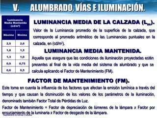 Departamento de Normas y Estudios LUMINANCIA   MEDIA   DE LA CALZADA (L m ). Valor de la Luminancia promedio de la superficie de la calzada, que corresponde al promedio aritmético de las Luminancias puntuales en la calzada, en (cd/m 2 ). LUMINANCIA MEDIA MANTENIDA . Aquella que asegura que las condiciones de iluminación proyectadas estén presentes al final de la vida media del sistema de alumbrado y que se calcula aplicando el Factor de Mantenimiento (FM).   FACTOR DE  MANTENIMIENTO (FM) . Este toma en cuenta la influencia de los factores que afectan la emisión lumínica a través del tiempo y que causan la disminución de los valores de los parámetros de la iluminación, denominado también Factor Total de Pérdidas de Luz. Factor de Mantenimiento = Factor de depreciación de lúmenes de la lámpara x Factor por ensuciamiento de la luminaria x Factor de desgaste de la lámpara. Departamento de Normas y Estudios V.  ALUMBRADO,   VÍAS E ILUMINACIÓN. Luminancia  Media Mantenida (cd/m 2 ) Máxima  Mínima 2,5 2,0 1,8 1,5 1,3 1,0 0,9 0,75 0,6 0,5 