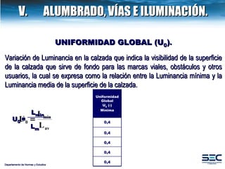 UNIFORMIDAD GLOBAL (U 0 ) . Variación de Luminancia en la calzada que indica la visibilidad de la superficie de la calzada que sirve de fondo para las marcas viales, obstáculos y otros usuarios, la cual se expresa como la relación entre la Luminancia mínima y la Luminancia media de la superficie de la calzada.   L min L m U 0   = Departamento de Normas y Estudios V.  ALUMBRADO,   VÍAS E ILUMINACIÓN. Uniformidad Global U 0  (-) Mínima 0,4 0,4 0,4 0,4 0,4 