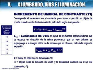 INCREMENTO   DE   UMBRAL   DE   CONTRASTE   (TI) Corresponde al incremento en el contraste para volver a percibir un objeto de prueba cuando existe deslumbramiento, calculado según la expresión: TI  (%) = 65  L velo  / L media 0,8 L velo  :  Luminancia de Velo ,  es la luz de las fuentes deslumbradoras que se esparce en dirección de la retina provocando que un velo brillante se superponga a la imagen nítida de la escena que se observa,   calculada según la expresión: k  = factor de edad que se toma como 10; Ө  = ángulo entre la dirección de visión y la Intensidad incidente en el ojo del observador, ( 0 ).   L velo  = k  ∑  E ojo  /  Ө 2 Departamento de Normas y Estudios V.  ALUMBRADO,   VÍAS E ILUMINACIÓN. Incremento de Umbral TI (%) Máximo inicial 10 10 10 10 10 