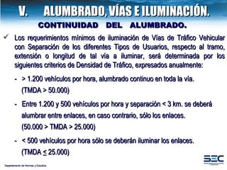 CONTINUIDAD  DEL  ALUMBRADO.  Departamento de Normas y Estudios V.  ALUMBRADO,   VÍAS E ILUMINACIÓN. Los requerimientos mínimos de iluminación de Vías de Tráfico Vehicular con Separación de los diferentes Tipos de Usuarios, respecto al tramo, extensión o longitud de tal vía a iluminar, será determinada por los siguientes criterios de Densidad de Tráfico, expresados anualmente: -  > 1.200 vehículos por hora, alumbrado continuo en toda la vía.   (TMDA > 50.000) -  Entre 1.200 y 500 vehículos por hora y separación < 3 km. se deberá   alumbrar entre enlaces, en caso contrario, sólo los enlaces.   (50.000 > TMDA > 25.000) -  < 500 vehículos por hora sólo se deberán iluminar los enlaces.   (TMDA  <  25.000) 