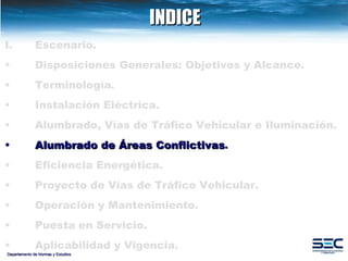 INDICE Departamento de Normas y Estudios Escenario. Disposiciones   Generales: Objetivos y Alcance. Terminología . Instalación   Eléctrica. Alumbrado, Vías de Tráfico Vehicular e Iluminación.   Alumbrado   de   Áreas   Conflictivas . Eficiencia   Energética.   Proyecto de Vías de Tráfico Vehicular.   Operación y Mantenimiento. Puesta en Servicio. Aplicabilidad y Vigencia. 