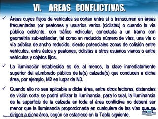 VI. AREAS  CONFLICTIVAS. Departamento de Normas y Estudios Áreas cuyos flujos de vehículos se cortan entre sí o transcurren en áreas frecuentadas por peatones y usuarios varios (ciclistas) o cuando la vía pública existente, con tráfico vehicular, conectada a un tramo con geometría sub-estándar, tal como un reducido número de vías, una vía o vía pública de ancho reducido, siendo potenciales zonas de colisión entre vehículos, entre éstos y peatones, ciclistas u otros usuarios viarios o entre vehículos y objetos fijos.   La iluminación establecida es de, al menos, la clase inmediatamente superior del alumbrado público de la(s) calzada(s) que conducen a dicha área, por ejemplo, M2 en lugar de M3. Cuando ello no sea aplicable a dicha área, entre otros factores, distancias de visión corta, se podrá utilizar la Iluminancia, para lo cual, la Iluminancia de la superficie de la calzada en toda el área conflictiva no deberá ser menor que la Iluminancia proporcionada en cualquiera de las vías que se dirigen a dicha área, según se establece en la Tabla siguiente. 