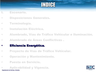 INDICE Departamento de Normas y Estudios Escenario. Disposiciones   Generales. Terminología. Instalación   Eléctrica. Alumbrado, Vías de Tráfico Vehicular e Iluminación.   Alumbrado   de   Áreas   Conflictivas . Eficiencia   Energética .   Proyecto de Vías de Tráfico Vehicular.   Operación y Mantenimiento. Puesta en Servicio. Aplicabilidad y Vigencia. 