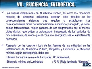 VII. EFICIENCIA  ENERGÉTICA. Departamento de Normas y Estudios Las nuevas instalaciones de Alumbrado Público, así como los recambios masivos de luminarias existentes, deberán estar dotadas de los correspondientes sistemas que regulen o establezcan sus correspondientes ciclos de funcionamiento, encendido y apagado, ya sean, celdas fotoeléctricas, relojes capaces de ser programados por, al menos, ciclos diarios, que eviten la prolongación innecesaria de los períodos de funcionamiento, de modo que el consumo energético sea el estrictamente necesario. Respecto de las características de las fuentes de luz utilizadas en las instalaciones de Alumbrado Público, lámparas y luminarias, la eficiencia mínima, según corresponda, debe ser:    Eficacia Luminosa mínima de Lámparas : 80 lumen/watt.   Eficiencia mínima de Luminarias   : 70 % (Flujo luminaria / lámpara) 