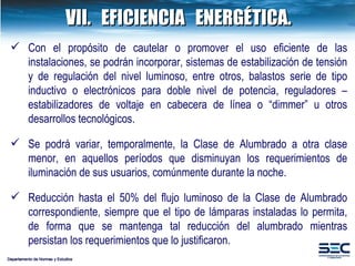 VII. EFICIENCIA  ENERGÉTICA. Departamento de Normas y Estudios Con el propósito de cautelar o promover el uso eficiente de las instalaciones, se podrán incorporar, sistemas de estabilización de tensión y de regulación del nivel luminoso, entre otros, balastos serie de tipo inductivo o electrónicos para doble nivel de potencia, reguladores – estabilizadores de voltaje en cabecera de línea o “dimmer” u otros desarrollos tecnológicos. Se podrá variar, temporalmente, la Clase de Alumbrado a otra clase menor, en aquellos períodos que disminuyan los requerimientos de iluminación de sus usuarios, comúnmente durante la noche.   Reducción hasta el 50% del flujo luminoso de la Clase de Alumbrado correspondiente, siempre que el tipo de lámparas instaladas lo permita, de forma que se mantenga tal reducción del alumbrado mientras persistan los requerimientos que lo justificaron. 