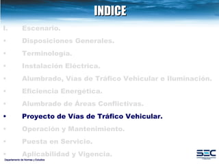 INDICE Departamento de Normas y Estudios Escenario. Disposiciones   Generales. Terminología. Instalación   Eléctrica. Alumbrado, Vías de Tráfico Vehicular e Iluminación.   Eficiencia Energética. Alumbrado de Áreas Conflictivas.   Proyecto de Vías de Tráfico Vehicular.   Operación y Mantenimiento. Puesta en Servicio. Aplicabilidad y Vigencia. 