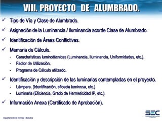 VIII. PROYECTO  DE  ALUMBRADO. Departamento de Normas y Estudios Tipo de Vía y Clase de Alumbrado .  Asignación   de   la   Luminancia   /   Iluminancia   acorde   Clase   de Alumbrado . Identificación de Áreas Conflictivas. Memoria de Cálculo. -  Características luminotécnicas (Luminancia, Iluminancia, Uniformidades, etc.).   -  Factor   de   Utilización. -  Programa de Cálculo utilizado.  Identificación y descripción de las luminarias contempladas en el proyecto. -  Lámpara. (Identificación, eficacia luminosa, etc.). -  Luminaria (Eficiencia, Grado de Hermeticidad IP, etc.). Información Anexa (Certificado de Aprobación).  
