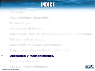 INDICE Departamento de Normas y Estudios Escenario. Disposiciones   Generales. Terminología. Instalación   Eléctrica. Alumbrado, Vías de Tráfico Vehicular e Iluminación.   Eficiencia Energética. Alumbrado de Áreas Conflictivas.   Proyecto de Vías de Tráfico Vehicular.   Operación y Mantenimiento. Puesta en Servicio. Aplicabilidad y Vigencia. 
