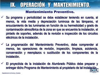 IX. OPERACIÓN  Y  MANTENIMIENTO. Departamento de Normas y Estudios Mantenimiento Preventivo.   Su programa y periodicidad se debe establecer teniendo en cuenta, al menos, la vida media y depreciación luminosa de las lámparas, el ensuciamiento de las luminarias en función de su hermeticidad y grado de contaminación atmosférica de la zona en que se encuentra la instalación, el pintado de soportes, además de la revisión e inspección de los circuitos eléctricos de la instalación. La programación del Mantenimiento Preventivo, debe comprender al menos, las operaciones de revisión, inspección, limpieza, asistencia, conservación y reemplazos o sustitución de los componentes de la instalación. El proyectista de la instalación de Alumbrado Público debe preparar y entregar dicho Programa de Mantenimiento al propietario de tal instalación. 