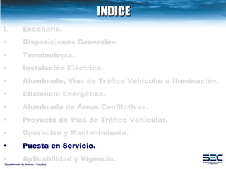 INDICE Departamento de Normas y Estudios Escenario. Disposiciones   Generales. Terminología. Instalación   Eléctrica. Alumbrado, Vías de Tráfico Vehicular e Iluminación.   Eficiencia Energética. Alumbrado de Áreas Conflictivas.   Proyecto de Vías de Tráfico Vehicular.   Operación y Mantenimiento. Puesta en Servicio. Aplicabilidad y Vigencia. 