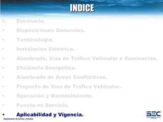 INDICE Departamento de Normas y Estudios Escenario. Disposiciones   Generales. Terminología. Instalación   Eléctrica. Alumbrado, Vías de Tráfico Vehicular e Iluminación.   Eficiencia Energética. Alumbrado de Áreas Conflictivas.   Proyecto de Vías de Tráfico Vehicular.   Operación y Mantenimiento. Puesta en Servicio. Aplicabilidad y Vigencia. 