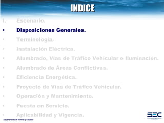 INDICE Departamento de Normas y Estudios Escenario. Disposiciones   Generales. Terminología . Instalación   Eléctrica. Alumbrado, Vías de Tráfico Vehicular e Iluminación.   Alumbrado de Áreas Conflictivas. Eficiencia Energética.   Proyecto de Vías de Tráfico Vehicular.   Operación y Mantenimiento. Puesta en Servicio. Aplicabilidad y Vigencia. 