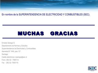 MUCHAS  GRACIAS En nombre de la SUPERINTENDENCIA DE ELECTRICIDAD Y COMBUSTIBLES (SEC). Ernesto Sariego G. Departamento de Normas y Estudios Superintendencia de Electricidad y Combustibles Alameda Nº 1449, piso 13º Santiago Casilla electrónica: esariego@sec.cl Fono: (56) 02 - 7565112 Fax  : (56) 02 -7565119 