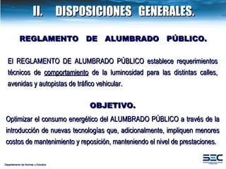 II. DISPOSICIONES  GENERALES. El  REGLAMENTO DE ALUMBRADO PÚBLICO  establece requerimientos técnicos de  comportamiento  de la luminosidad para las distintas calles, avenidas y autopistas de tráfico vehicular . OBJETIVO. Optimizar el consumo energético del ALUMBRADO PÚBLICO a través de la introducción de nuevas tecnologías que, adicionalmente, impliquen menores costos de mantenimiento y reposición, manteniendo el nivel de prestaciones. REGLAMENTO  DE  ALUMBRADO  PÚBLICO. Departamento de Normas y Estudios 
