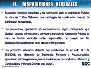 Departamento de Normas y Estudios II. DISPOSICIONES  GENERALES. Establece requisitos eléctricos y de iluminación para el Alumbrado Público  de Vías de Tráfico Vehicular que satisfagan las condiciones básicas de iluminación de calzadas. Los propietarios, operadores y/o concesionarios, según corresponda, que diseñen, operen, administren o provean el servicio de  Alumbrado Público  de Vías de Tráfico Vehicular serán responsables de cumplir con las disposiciones establecidas en el presente Reglamento.  Los productos eléctricos  deberán ser certificados de acuerdo al D.S. 298/2005, del Ministerio de Economía, Fomento y Reconstrucción, aprobatorio del “ Reglamento para la Certificación de Productos Eléctricos y Combustibles, y deroga Decreto que indica ” . 