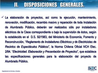 Departamento de Normas y Estudios II. DISPOSICIONES  GENERALES. La elaboración de proyectos, así como la ejecución, mantenimiento, renovación, modificación, recambio masivo y reparación de toda Instalación de  Alumbrado Público , deberán ser realizados sólo por instaladores eléctricos de la Clase correspondiente o bajo la supervisión de éstos, según lo establecido en el  D.S. 92/1983, del Ministerio de Economía, Fomento y Reconstrucción, “ Reglamento de Instaladores Eléctricos y de Electricistas de Recintos de Espectáculos Públicos ”, la Norma Chilena Oficial NCH Elec. 2/84. “ Electricidad. Elaboración y Presentación de Proyectos ”, que establece las especificaciones generales para la elaboración del proyecto de Alumbrado Público. 