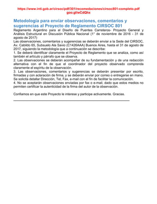 https://www.inti.gob.ar/cirsoc/pdf/301/recomedaciones/cirsoc801-completo.pdf
goo.gl/wCdQhx
Metodología para enviar observaciones, comentarios y
sugerencias al Proyecto de Reglamento CIRSOC 801
Reglamento Argentino para el Diseño de Puentes Carreteros- Proyecto General y
Análisis Estructural en Discusión Pública Nacional (1° de noviembre de 2016 - 31 de
agosto de 2017)
Las observaciones, comentarios y sugerencias se deberán enviar a la Sede del CIRSOC,
Av. Cabildo 65, Subsuelo Ala Savio (C1426AAA) Buenos Aires, hasta el 31 de agosto de
2017, siguiendo la metodología que a continuación se describe:
1. Se deberá identificar claramente el Proyecto de Reglamento que se analiza, como así
también el artículo y párrafo que se observa.
2. Las observaciones se deberán acompañar de su fundamentación y de una redacción
alternativa con el fin de que el coordinador del proyecto observado comprenda
claramente el espíritu de la observación.
3. Las observaciones, comentarios y sugerencias se deberán presentar por escrito,
firmadas y con aclaración de firma, y se deberán enviar por correo o entregarse en mano.
Se solicita detallar Dirección, Tel, Fax, e-mail con el fin de facilitar la comunicación.
4. No se aceptarán observaciones enviadas por fax o e-mail, dado que estos medios no
permiten certificar la autenticidad de la firma del autor de la observación.
Confiamos en que este Proyecto le interese y participe activamente. Gracias.
________________________________________________
 