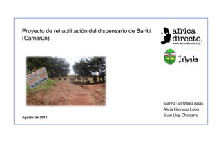 Proyecto de rehabilitación del dispensario de Banki
(Camerún)

Agosto de 2013

Marina González Arias
Alicia Hernanz Lobo
Juan Llop Chocarro

 