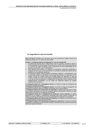 PROYECTO DE REPARACION DE FACHADAS EDIFICIO C/ GRAL ASTILLEROS, 91-93-95-97
                                                                                            Cumplimiento del CTE DB-SI




                                3.2. Seguridad en caso de incendio

                             REAL DECRETO 314/2006, de 17 de marzo, por el que se aprueba el Código Técnico de la
                             Edificación.( BOE núm. 74, martes 28 marzo 2006)

                             Artículo 11. Exigencias básicas de seguridad en caso de incendio (SI).
                             1. El objetivo del requisito básico «Seguridad en caso de incendio» consiste en reducir a
                                  límites aceptables el riesgo de que los usuarios de un edificio sufran daños derivados de
                                  un incendio de origen accidental, como consecuencia de las características de su
                                  proyecto, construcción, uso y mantenimiento.
                             2. Para satisfacer este objetivo, los edificios se proyectarán, construirán, mantendrán y
                                  utilizarán de forma que, en caso de incendio, se cumplan las exigencias básicas que se
                                  establecen en los apartados siguientes.
                             3. El Documento Básico DB-SI especifica parámetros objetivos y procedimientos cuyo
                                  cumplimiento asegura la satisfacción de las exigencias básicas y la superación de los
                                  niveles mínimos de calidad propios del requisito básico de seguridad en caso de
                                  incendio, excepto en el caso de los edificios, establecimientos y zonas de uso industrial
                                  a los que les sea de aplicación el «Reglamento de seguridad contra incendios en los
                                  establecimientos industriales», en los cuales las exigencias básicas se cumplen
                                  mediante dicha aplicación.
                             11.1 Exigencia básica SI 1: Propagación interior: se limitará el riesgo de propagación del
                             incendio por el interior del edificio.
                             11.2 Exigencia básica SI 2: Propagación exterior: se limitará el riesgo de propagación del
                             incendio por el exterior, tanto en el edificio considerado como a otros edificios.
                             11.3 Exigencia básica SI 3: Evacuación de ocupantes: el edificio dispondrá de los medios
                             de evacuación adecuados para que los ocupantes puedan abandonarlo o alcanzar un lugar
                             seguro dentro del mismo en condiciones de seguridad.
                             11.4 Exigencia básica SI 4: Instalaciones de protección contra incendios: el edificio
                             dispondrá de los equipos e instalaciones adecuados para hacer posible la detección, el
                             control y la extinción del incendio, así como la transmisión de la alarma a los ocupantes.
                             11.5 Exigencia básica SI 5: Intervención de bomberos: se facilitará la intervención de los
                             equipos de rescate y de extinción de incendios.
                             11.6 Exigencia básica SI 6: Resistencia al fuego de la estructura: la estructura portante
                             mantendrá su resistencia al fuego durante el tiempo necesario para que puedan cumplirse las
                             anteriores exigencias básicas




ARQUITECTO: FERNANDO J. BARCELÓ GALINDO                 C/ O´DONNELL, 5 2ºC                     TLF.: 95. 269.04.56   FAX: 95.268.50.37
                                                                                                                                          22/177
 