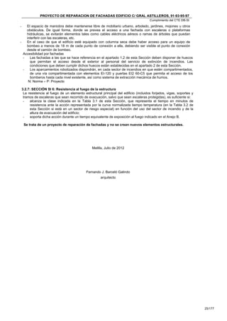 PROYECTO DE REPARACION DE FACHADAS EDIFICIO C/ GRAL ASTILLEROS, 91-93-95-97
                                                                                        Cumplimiento del CTE DB-SI
-   El espacio de maniobra debe mantenerse libre de mobiliario urbano, arbolado, jardines, mojones u otros
    obstáculos. De igual forma, donde se prevea el acceso a una fachada con escaleras o plataformas
    hidráulicas, se evitarán elementos tales como cables eléctricos aéreos o ramas de árboles que puedan
    interferir con las escaleras, etc.
-   En el caso de que el edificio esté equipado con columna seca debe haber acceso para un equipo de
    bombeo a menos de 18 m de cada punto de conexión a ella, debiendo ser visible el punto de conexión
    desde el camión de bombeo.
  Accesibilidad por fachadas
  -   Las fachadas a las que se hace referencia en el apartado 1.2 de esta Sección deben disponer de huecos
      que permitan el acceso desde el exterior al personal del servicio de extinción de incendios. Las
      condiciones que deben cumplir dichos huecos están establecidas en el apartado 2 de esta Sección.
  -   Los aparcamientos robotizados dispondrán, en cada sector de incendios en que estén compartimentados,
      de una vía compartimentada con elementos EI-120 y puertas EI2 60-C5 que permita el acceso de los
      bomberos hasta cada nivel existente, así como sistema de extracción mecánica de humos.
     N: Norma – P: Proyecto

    3.2.7: SECCIÓN SI 6: Resistencia al fuego de la estructura
     La resistencia al fuego de un elemento estructural principal del edificio (incluidos forjados, vigas, soportes y
     tramos de escaleras que sean recorrido de evacuación, salvo que sean escaleras protegidas), es suficiente si:
     -   alcanza la clase indicada en la Tabla 3.1 de esta Sección, que representa el tiempo en minutos de
         resistencia ante la acción representada por la curva normalizada tiempo temperatura (en la Tabla 3.2 de
         esta Sección si está en un sector de riesgo especial) en función del uso del sector de incendio y de la
         altura de evacuación del edificio;
     -   soporta dicha acción durante un tiempo equivalente de exposición al fuego indicado en el Anejo B.

     Se trata de un proyecto de reparación de fachadas y no se crean nuevos elementos estructurales.




                                                  Melilla, Julio de 2012




                                              Fernando J. Barceló Galindo
                                                       arquitecto




                                                                                                                        25/177
 