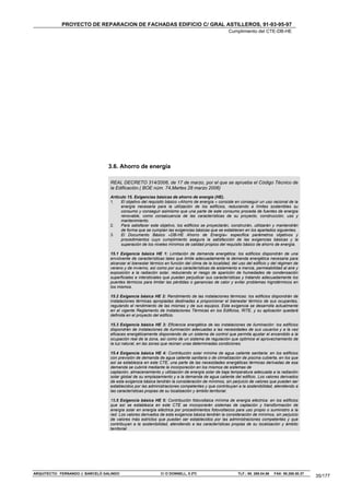PROYECTO DE REPARACION DE FACHADAS EDIFICIO C/ GRAL ASTILLEROS, 91-93-95-97
                                                                                                    Cumplimiento del CTE-DB-HE




                                 3.6. Ahorro de energía

                                  REAL DECRETO 314/2006, de 17 de marzo, por el que se aprueba el Código Técnico de
                                  la Edificación.( BOE núm. 74,Martes 28 marzo 2006)
                                  Artículo 15. Exigencias básicas de ahorro de energía (HE).
                                  1.   El objetivo del requisito básico «Ahorro de energía » consiste en conseguir un uso racional de la
                                       energía necesaria para la utilización de los edificios, reduciendo a límites sostenibles su
                                       consumo y conseguir asimismo que una parte de este consumo proceda de fuentes de energía
                                       renovable, como consecuencia de las características de su proyecto, construcción, uso y
                                       mantenimiento.
                                  2.   Para satisfacer este objetivo, los edificios se proyectarán, construirán, utilizarán y mantendrán
                                       de forma que se cumplan las exigencias básicas que se establecen en los apartados siguientes.
                                  3.   El Documento Básico «DB-HE Ahorro de Energía» especifica parámetros objetivos y
                                       procedimientos cuyo cumplimiento asegura la satisfacción de las exigencias básicas y la
                                       superación de los niveles mínimos de calidad propios del requisito básico de ahorro de energía.

                                  15.1 Exigencia básica HE 1: Limitación de demanda energética: los edificios dispondrán de una
                                  envolvente de características tales que limite adecuadamente la demanda energética necesaria para
                                  alcanzar el bienestar térmico en función del clima de la localidad, del uso del edificio y del régimen de
                                  verano y de invierno, así como por sus características de aislamiento e inercia, permeabilidad al aire y
                                  exposición a la radiación solar, reduciendo el riesgo de aparición de humedades de condensación
                                  superficiales e intersticiales que puedan perjudicar sus características y tratando adecuadamente los
                                  puentes térmicos para limitar las pérdidas o ganancias de calor y evitar problemas higrotérmicos en
                                  los mismos.

                                  15.2 Exigencia básica HE 2: Rendimiento de las instalaciones térmicas: los edificios dispondrán de
                                  instalaciones térmicas apropiadas destinadas a proporcionar el bienestar térmico de sus ocupantes,
                                  regulando el rendimiento de las mismas y de sus equipos. Esta exigencia se desarrolla actualmente
                                  en el vigente Reglamento de Instalaciones Térmicas en los Edificios, RITE, y su aplicación quedará
                                  definida en el proyecto del edificio.

                                  15.3 Exigencia básica HE 3: Eficiencia energética de las instalaciones de iluminación: los edificios
                                  dispondrán de instalaciones de iluminación adecuadas a las necesidades de sus usuarios y a la vez
                                  eficaces energéticamente disponiendo de un sistema de control que permita ajustar el encendido a la
                                  ocupación real de la zona, así como de un sistema de regulación que optimice el aprovechamiento de
                                  la luz natural, en las zonas que reúnan unas determinadas condiciones.

                                  15.4 Exigencia básica HE 4: Contribución solar mínima de agua caliente sanitaria: en los edificios
                                  con previsión de demanda de agua caliente sanitaria o de climatización de piscina cubierta, en los que
                                  así se establezca en este CTE, una parte de las necesidades energéticas térmicas derivadas de esa
                                  demanda se cubrirá mediante la incorporación en los mismos de sistemas de
                                  captación, almacenamiento y utilización de energía solar de baja temperatura adecuada a la radiación
                                  solar global de su emplazamiento y a la demanda de agua caliente del edificio. Los valores derivados
                                  de esta exigencia básica tendrán la consideración de mínimos, sin perjuicio de valores que puedan ser
                                  establecidos por las administraciones competentes y que contribuyan a la sostenibilidad, atendiendo a
                                  las características propias de su localización y ámbito territorial.

                                  15.5 Exigencia básica HE 5: Contribución fotovoltaica mínima de energía eléctrica: en los edificios
                                  que así se establezca en este CTE se incorporarán sistemas de captación y transformación de
                                  energía solar en energía eléctrica por procedimientos fotovoltaicos para uso propio o suministro a la
                                  red. Los valores derivados de esta exigencia básica tendrán la consideración de mínimos, sin perjuicio
                                  de valores más estrictos que puedan ser establecidos por las administraciones competentes y que
                                  contribuyan a la sostenibilidad, atendiendo a las características propias de su localización y ámbito
                                  territorial




ARQUITECTO: FERNANDO J. BARCELÓ GALINDO                       C/ O´DONNELL, 5 2ºC                        TLF.: 95. 269.04.56   FAX: 95.268.50.37
                                                                                                                                                   35/177
 
