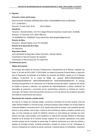 PROYECTO DE REPARACION DE FACHADAS EDIFICIO C/ GRAL ASTILLEROS, 91-93-95-97
                                                                        Memoria descriptiva y Justificativa


1.1. Agentes.

   Promotor y Autor del Encargo.

   INSTITUTO DE VIVIENDA, INFRAESTRUCTURA Y EQUIPAMIENTO DE LA DEFENSA
   C.I.F.: Q-2801824-J
   Dirección: C/ Isaac Peral, 20-32       28.015 Madrid
   Arquitecto.
   Fernando J. Barceló Galindo, Col.nº18, Colegio Oficial de Arquitectos Ciudad Autón. de Melilla.
   Dirección: C/ O’Donnell, 5 2ºC, 52001 MELILLA.
   Tlf. 952690456 Fax.: 952685037 Correo electrónico: fjbarcelogalindo@gmail.com
   Director de Obra.
   Fernando J. Barceló Galindo, Col.nº18, COACAM.
   Director de la ejecución de la obra.
   Por determinar.
   Seguridad y Salud.
   Autor del Estudio de Seguridad y Salud: Fernando J. Barceló Galindo.
   Coordinador en fase de Proyecto: No necesario.
   Coordinador en fase de Ejecución: Por determinar.
1.2. Información previa

   Objeto del proyecto.

   Por encargo del Instituto de Vivienda, Infraestructura y Equipamiento de la Defensa, realizado con
   fecha 12 de abril de 2012 (EXP 17-2012-0448), se redacta el presente Proyecto Básico y Ejecución
   para la Reparación de fachadas en el Edificio de viviendas del INVIED, situado en la C/ General
   Astilleros, 91-93-95-97 de la ciudad de Melilla (ref. catastral 5836101WE0053N0001SP,
   5836102WE0053N0001ZP, 5836103WE0053N0001UP, 5836104WE0053N0001HP). El encargo
   consiste principalmente en la intervención de la fachada principal del edificio, reparando los cantos
   de forjado en terrazas y balcones, con reposición de impermeabilización y solería, sustitución de
   barandillas de protección y renovación de los revestimientos exteriores en fachada por mortero
   monocapa. Se realizan otras intervenciones menores con el fin de eliminar los problemas derivados
   de la falta de mantenimiento del conjunto.

   Descripción del conjunto y estado actual.

   Se trata de un bloque de viviendas aislado, construido a principios de los años sesenta, entre las
   calles General Astilleros y Avenida Europa. El bloque presenta cuatro portales con acceso desde la
   C/General Astilleros numerados del 91 al 97. Desde cada portal se accede a dos escaleras que dan
   servicio a cinco plantas, mas la baja, a razón de dos viviendas por planta y escalera, excepto en la
   baja, con tres viviendas por portal. En definitiva, tenemos un único bloque de viviendas con cinco
   plantas más baja, cuatro portales, ocho escaleras y un total de 92 viviendas. Destacar el retranqueo
   existente en la fachada de la Avenida Europa respecto de la parcela, apareciendo unos patios
   cerrados propios de las viviendas de planta baja. El sistema constructivo es a base de pórticos y
   forjados de hormigón armado. Fachada enfoscada y pintada con pintura a la cal. Vierteaguas en
   huecos y antepechos de cubierta de piezas cerámicas. Cubiertas planas no transitables. Carpintería

                                                                                                              5/177
 