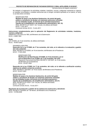 PROYECTO DE REPARACION DE FACHADAS EDIFICIO C/ GRAL ASTILLEROS, 91-93-95-97
                                                                   Normativa técnica de obligado cumplimiento
      No obstante, el reglamento de actividades molestas, insalubres, nocivas y peligrosas mantendrá su vigencia
      en aquellas comunidades y ciudades autónomas que no tengan normativa aprobada en la materia, en tanto
      no se dicte dicha normativa

          MODIFICADA POR:
          Medidas de apoyo a los deudores hipotecarios, de control del gasto
          público y cancelación de deudas con empresas autónomas contraídas
          por las entidades locales, de fomento de la actividad empresarial e
          impulso de la rehabilitación y de simplificación administrativa. (Art. 33)
          REAL DECRETO-LEY 8/2011, de 1 de julio, de Jefatura del Estado
          B.O.E.: 7-JUL-2011
          Corrección errores: B.O.E.: 13-JUL-2011

Instrucciones complementarias para la aplicación del Reglamento de actividades molestas, insalubres,
nocivas y peligrosas
ORDEN de 15 de marzo de 1963, del Ministerio de la Gobernación
B.O.E.: 2-ABR-1963

Ruido
LEY 37/2003, de 17 de noviembre, de Jefatura del Estado
B.O.E.: 18-NOV-2003

      DESARROLLADA POR:
      Desarrollo de la Ley 37/2003, de 17 de noviembre, del ruido, en lo referente a la evaluación y gestión
      del ruido ambiental.
      REAL DECRETO 1513/2005, de 16 de diciembre, del Ministerio de la Presidencia
      B.O.E.: 17-DIC-2005

              MODIFICADO POR:
              Modificación del Real Decreto 1513/2005, de 16 de diciembre, por el
              que se desarrolla la Ley 37/2003, de 17 de noviembre, del ruido.
              Disposición final primera del REAL DECRETO 1367/2007, de 19 de octubre,
              del Ministerio de la Presidencia
              B.O.E.: 23-OCT-2007

      Desarrollo de la Ley 37/2003, de 17 de noviembre, del ruido, en lo referente a zonificación acústica,
      objetivos de calidad y emisiones acústicas.
      REAL DECRETO 1367/2007, de 19 de octubre, del Ministerio de la Presidencia
      B.O.E.: 23-OCT-2007

      MODIFICADA POR:
      Medidas de apoyo a los deudores hipotecarios, de control del gasto
      público y cancelación de deudas con empresas autónomas contraídas
      por las entidades locales, de fomento de la actividad empresarial e
      impulso de la rehabilitación y de simplificación administrativa. (Art.31)
      REAL DECRETO-LEY 8/2011, de 1 de julio, de Jefatura del Estado
      B.O.E.: 7-JUL-2011
      Corrección errores: B.O.E.: 13-JUL-2011

Regulación de la producción y gestión de los residuos de construcción y demolición
REAL DECRETO 105/2008, de 1 de febrero, del Ministerio de la Presidencia
B.O.E.: 13-FEB-2008




                                                                                                                   59/177
 