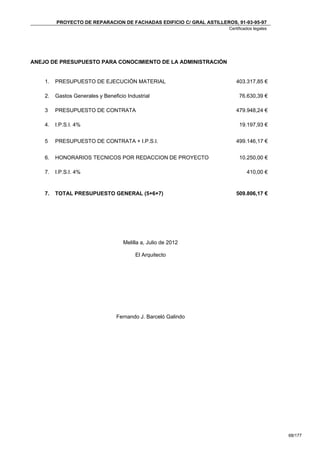 PROYECTO DE REPARACION DE FACHADAS EDIFICIO C/ GRAL ASTILLEROS, 91-93-95-97
                                                                      Certificados legales




ANEJO DE PRESUPUESTO PARA CONOCIMIENTO DE LA ADMINISTRACIÓN


    1.   PRESUPUESTO DE EJECUCIÓN MATERIAL                               403.317,85 €

    2.   Gastos Generales y Beneficio Industrial                           76.630,39 €

    3    PRESUPUESTO DE CONTRATA                                         479.948,24 €

    4.   I.P.S.I. 4%                                                       19.197,93 €


    5    PRESUPUESTO DE CONTRATA + I.P.S.I.                              499.146,17 €


    6.   HONORARIOS TECNICOS POR REDACCION DE PROYECTO                     10.250,00 €

    7.   I.P.S.I. 4%                                                           410,00 €


    7.   TOTAL PRESUPUESTO GENERAL (5+6+7)                               509.806,17 €




                                     Melilla a, Julio de 2012

                                          El Arquitecto




                                  Fernando J. Barceló Galindo




                                                                                             68/177
 