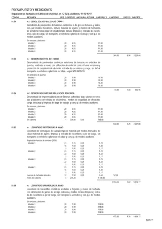 PRESUPUESTO Y MEDICIONES
Reparación de fachadas en Edificio de viviendas en C/ Gral. Astilleros, 91-93-95-97
CÓDIGO         RESUMEN                              UDS LONGITUD ANCHURA ALTURA              PARCIALES    CANTIDAD     PRECIO IMPORTE
01.04          m2 DEMOL.SOLADO BALDOSAS C/MART.
               Demolición de pavimentos de baldosas cerámicas o de gres en terrazas y balco-
               nes, por medios mecánicos, incluso material de agarre y mortero de formación
               de pendiente hasta dejar el forjado limpio, incluso limpieza y retirada de escom-
               bros a pie de carga, sin transporte a vertedero o planta de reciclaje y con p.p. de
               medios auxiliares.
               En terrazas y balcones
                Modulo 1                                 20       4,55                         91,00
                Modulo 2                                 20       4,55                         91,00
                Modulo 3                                 20       4,55                         91,00
                Modulo 4                                 20       4,55                         91,00
                                                                                                             364,00      8,90   3.239,60
01.05          m    DESMONTADO PAV. EXT. MANO
               Desmontado de pavimentos cerámicos exteriores de terrazas en umbrales de
               puertas, realizado a mano, con utilización de radial de corte si fuera necesario y
               protección de carpintería de aluminio, retirada de escombros y carga, sin incluir
               transporte a vertedero o planta de reciclaje, según NTE/ADD-10.
               En umbrales de puertas
                Modulo 1                                 20       0,90                         18,00
                Modulo 2                                 20       0,90                         18,00
                Modulo 3                                 20       0,90                         18,00
                Modulo 4                                 20       0,90                         18,00
                                                                                                              72,00      7,68    552,96
01.06          m2 DESMONTADO IMPERMEABILIZACIÓN ADHERIDA
               Desmontado de impermeabilización de láminas adheridas bajo solería en terra-
               zas y balcones con retirada de escombros, medios de seguridad, de elevación,
               carga, descarga y limpieza del lugar de trabajo, y con p.p. de medios auxiliares.
               En terrazas y balcones
                Modulo 1                                 20      4,55                          91,00
                Modulo 2                                 20      4,55                          91,00
                Modulo 3                                 20      4,55                          91,00
                Modulo 4                                 20      4,55                          91,00
               En cubierta                                1    336,00      0,50                168,00
                                                                                                             532,00      4,25   2.261,00
01.07          m    LEVANTADO VIERTEAGUAS A MANO
               Levantado de vierteaguas de cualquier tipo de material, por medios manuales, in-
               cluso material de agarre, limpieza y retirada de escombros a pie de carga, sin
               transporte a vertedero o planta de reciclaje y con p.p. de medios auxiliares.
               Reposición huecos de ventana (20%)
                Modulo 1                                 23      1,15      0,20                 5,29
                                                         16      1,50      0,20                 4,80
                                                          3      1,95      0,20                 1,17
                 Modulo 2                                23      1,15      0,20                 5,29
                                                         22      1,50      0,20                 6,60
                                                          3      1,95      0,20                 1,17
                 Modulo 3                                23      1,15      0,20                 5,29
                                                         22      1,50      0,20                 6,60
                                                          3      1,95      0,20                 1,17
                 Modulo 1                                23      1,15      0,20                 5,29
                                                         16      1,50      0,20                 4,80
                                                          3      1,95      0,20                 1,17
               Huecos de fachadas laterales              12      1,50      0,20                 3,60         52,24
               Petos de cubierta                          4    275,20                          1.100,80
                                                                                                            1.153,04     7,82   9.016,77
01.08          m. LEVANTADO BARANDILLAS A MANO
               Levantado de barandillas metálicas ancladas a forjados y muros de fachada,
               con eliminación de garras de anclaje, celosías y mallas, incluso limpieza y retira-
               da de escombros a pie de carga, sin transporte a vertedero y con p.p. de medios
               auxiliares.
               En terrazas y balcones
                Modulo 1                                 20       5,90                         118,00
                Modulo 2                                 20       5,90                         118,00
                Modulo 3                                 20       5,90                         118,00
                Modulo 4                                 20       5,90                         118,00
                                                                                                             472,00      9,76   4.606,72
                                                                                                                                           72/177
 