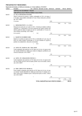 PRESUPUESTO Y MEDICIONES
Reparación de fachadas en Edificio de viviendas en C/ Gral. Astilleros, 91-93-95-97
CÓDIGO         RESUMEN                              UDS LONGITUD ANCHURA ALTURA              PARCIALES   CANTIDAD    PRECIO IMPORTE
               CAPÍTULO 06 SEGURIDAD Y SALUD
               SUBCAPÍTULO 06.01 PROTECCIONES COLECTIVAS
06.01.01       ud VALLA CONTENCIÓN DE PEATONES
               Valla de contención de peatones, metálica, prolongable de 2,50 m. de largo y 1
               m. de altura, color amarillo, amortizable en 5 usos, incluso colocación y desmon-
               taje. s/R.D. 486/97.
               En fachadas                               18                                    18,00
                                                                                                             18,00     7,02    126,36
06.01.02       m. MARQUESINA PROTEC. 2,5 m. VUELO
               Marquesina de protección con vuelo de 2,50 m., formada por módulos metálicos
               separados 2 m., (amortizable en 20 usos) compuestos por soporte mordaza, pla-
               taforma y plinto de tablas de madera de 15x5 cm. (amortizable en 10 usos), inc-
               cluso montaje y desmontaje. s/R.D. 486/97.
               Acceso portales                            1       3,50                          3,50
                                                                                                              3,50    30,46    106,61
06.01.03       m. BAJANTE DE ESCOMBROS GOMA
               Bajante de escombros de goma de D=51-38 cm. amortizable en 5 usos, i/p.p. de
               bocas de vertido metálicas (amortizable en 10 usos) arandelas de sujeción y
               puntales de acodalamiento, colocación y desmontaje.
                                                          1     18,20                          18,20
                                                                                                             18,20    24,26    441,53
06.01.04       ud CARTEL PVC. 220x300 mm. OBL., PROH. ADVER.
               Cartel serigrafiado sobre planchas de PVC blanco de 0,6 mm. de espesor nomi-
               nal. Tamaño 220X300 mm. Válidas para señales de obligación, prohibición y ad-
               vertencia i/colocación. s/R.D. 485/97.
                                                          2                                     2,00
                                                                                                              2,00     3,77      7,54
06.01.05       ud CARTEL PVC. SEÑALIZACIÓN EXTINTOR, B. I.
               Cartel serigrafiado sobre planchas de PVC blanco de 0,6 mm. de espesor nomi-
               nal. Para señales de lucha contra incendios (extintor, boca de incendio), i/coloca-
               ción. s/R.D. 485/97.
                                                          1                                     1,00
                                                                                                              1,00     4,48      4,48
06.01.06       ud PANEL COMPLETO PVC 700x1000 mm.
               Panel completo serigrafiado sobre planchas de PVC blanco de 0,6 mm. de espe-
               sor nominal. Tamaño 700x1000 mm. Válido para incluir hasta 15 símbolos de se-
               ñales, incluso textos "Prohibido el paso a toda persona ajena a la obra", i/coloca-
               ción. s/R.D. 485/97.
                                                          1                                     1,00
                                                                                                              1,00    11,66     11,66

                                                                TOTAL SUBCAPÍTULO 06.01 PROTECCIONES........                  698,18




                                                                                                                                        83/177
 