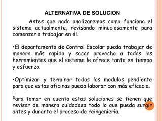 ALTERNATIVA DE SOLUCION
      Antes que nada analizaremos como funciona el
sistema actualmente, revisando minuciosamente para
comenzar a trabajar en él.

•El departamento de Control Escolar pueda trabajar de
manera más rapida y sacar provecho a todas las
herramientas que el sistema le ofrece tanto en tiempo
y esfuerzo.

•Optimizar y terminar todos los modulos pendiente
para que estas oficinas pueda laborar con más eficacia.

Para tomar en cuenta estas soluciones se tienen que
revisar de manera cuidadosa todo lo que pueda surgir
antes y durante el proceso de reingeniería.
 