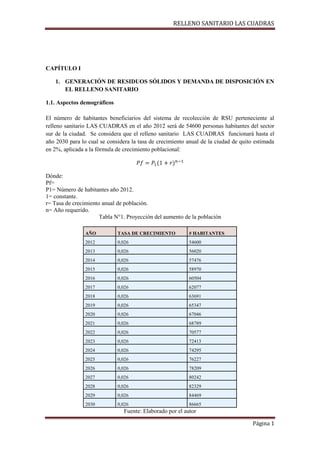 RELLENO SANITARIO LAS CUADRAS

CAPÍTULO I
1. GENERACIÓN DE RESIDUOS SÓLIDOS Y DEMANDA DE DISPOSICIÓN EN
EL RELLENO SANITARIO
1.1. Aspectos demográficos
El número de habitantes beneficiarios del sistema de recolección de RSU perteneciente al
relleno sanitario LAS CUADRAS en el año 2012 será de 54600 personas habitantes del sector
sur de la ciudad. Se considera que el relleno sanitario LAS CUADRAS funcionará hasta el
año 2030 para lo cual se considera la tasa de crecimiento anual de la ciudad de quito estimada
en 2%, aplicada a la fórmula de crecimiento poblacional:

Dónde:
Pf=
P1= Número de habitantes año 2012.
1= constante.
r= Tasa de crecimiento anual de población.
n= Año requerido.
Tabla N°1. Proyección del aumento de la población
AÑO

TASA DE CRECIMIENTO

# HABITANTES

2012

0,026

54600

2013

0,026

56020

2014

0,026

57476

2015

0,026

58970

2016

0,026

60504

2017

0,026

62077

2018

0,026

63691

2019

0,026

65347

2020

0,026

67046

2021

0,026

68789

2022

0,026

70577

2023

0,026

72413

2024

0,026

74295

2025

0,026

76227

2026

0,026

78209

2027

0,026

80242

2028

0,026

82329

2029

0,026

84469

2030

0,026

86665

Fuente: Elaborado por el autor
Página 1

 