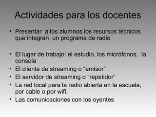 Actividades para los docentes
• Presentar a los alumnos los recursos técnicos
que integran un programa de radio
• El lugar de trabajo: el estudio, los micrófonos, la
consola
• El cliente de streaming o “emisor”
• El servidor de streaming o “repetidor”
• La red local para la radio abierta en la escuela,
por cable o por wifi.
• Las comunicaciones con los oyentes

 