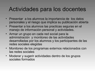 Actividades para los docentes
• Presentar a los alumnos la importancia de los datos
personales y el riesgo que implica su publicación abierta
• Presentar a los alumnos las practicas seguras en el
manejo de información personal y actividades.
• Armar un grupo en cada red social para la
administración y monitoreo de las actividades
desarrolladas por los alumnos y los participantes de las
redes sociales elegidas
• Monitoreo de los programas externos relacionados con
las redes sociales
• Moderar y sugerir actividades dentro de los grupos
sociales formados

 