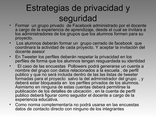 •

•
•
•

•

Estrategias de privacidad y
seguridad

Formar un grupo privado de Facebook administrado por el docente
a cargo de la experiencia de aprendizaje, desde el cual se invitara a
los administradores de los grupos que los alumnos formen para su
proyecto.
Los alumnos deberán formar un grupo cerrado de facebook que
coordinara la actividad de cada proyecto. Y aceptar la invitación del
docente asesor
En Tweeter los perfiles deberán respetar la privacidad en los
perfiles de forma que los alumnos tengan resguardada su identidad
El caso de las encuestas Pollowers podrá generarse un cuenta a
nombre del grupo con datos relacionados a la escuela , de perfil
publico y que no será incluida dentro de las las listas de tweeter
formadas para el proyecto salvo la del administrador del grupo , y
deberá estar bloqueada en los perfiles privados de los alumnos.
Asimismo en ninguna de estas cuentas deberá permitirse la
publicación de los detalles de ubicación , en la cuenta de perfil
publico deberá figurar como seguidor el docente a cargo de la
experiencia educativa.
Como norma complementaría no podrá usarse en las encuestas
datos de contacto directo con ninguno de los integrantes

 