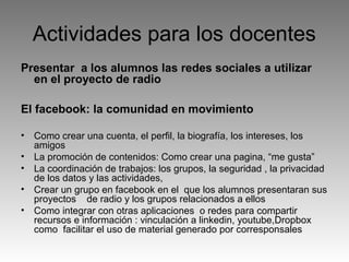 Actividades para los docentes
Presentar a los alumnos las redes sociales a utilizar
en el proyecto de radio
El facebook: la comunidad en movimiento
•
•
•
•
•

Como crear una cuenta, el perfil, la biografía, los intereses, los
amigos
La promoción de contenidos: Como crear una pagina, “me gusta”
La coordinación de trabajos: los grupos, la seguridad , la privacidad
de los datos y las actividades,
Crear un grupo en facebook en el que los alumnos presentaran sus
proyectos de radio y los grupos relacionados a ellos
Como integrar con otras aplicaciones o redes para compartir
recursos e información : vinculación a linkedin, youtube,Dropbox
como facilitar el uso de material generado por corresponsales

 